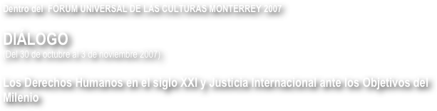 Dentro del  FÓRUM UNIVERSAL DE LAS CULTURAS MONTERREY 2007

DIÁLOGO
(Del 30 de octubre al 3 de noviembre 2007)

Los Derechos Humanos en el siglo XXI y Justicia Internacional ante los Objetivos del Milenio 